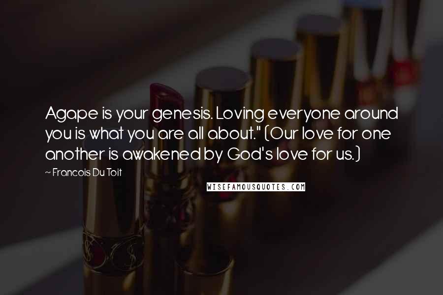 Francois Du Toit Quotes: Agape is your genesis. Loving everyone around you is what you are all about." (Our love for one another is awakened by God's love for us.)