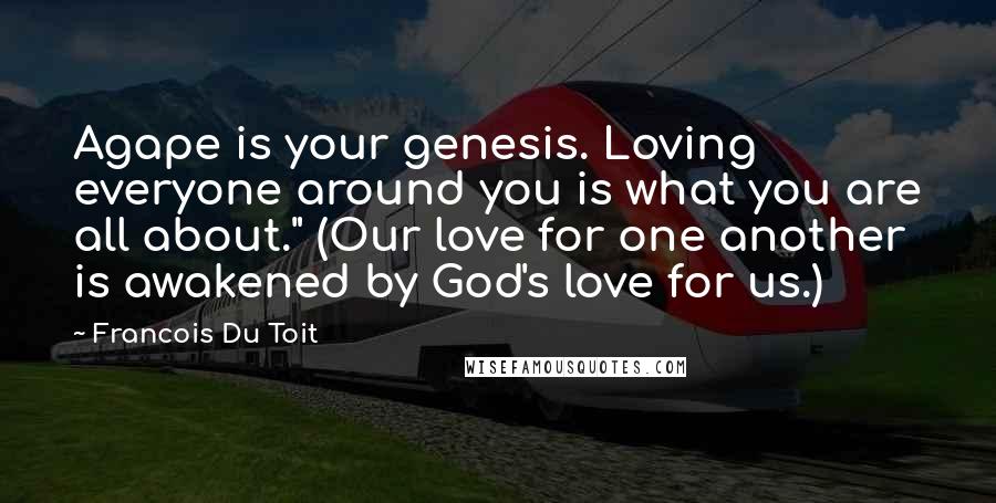 Francois Du Toit Quotes: Agape is your genesis. Loving everyone around you is what you are all about." (Our love for one another is awakened by God's love for us.)