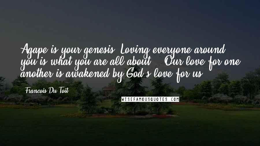 Francois Du Toit Quotes: Agape is your genesis. Loving everyone around you is what you are all about." (Our love for one another is awakened by God's love for us.)