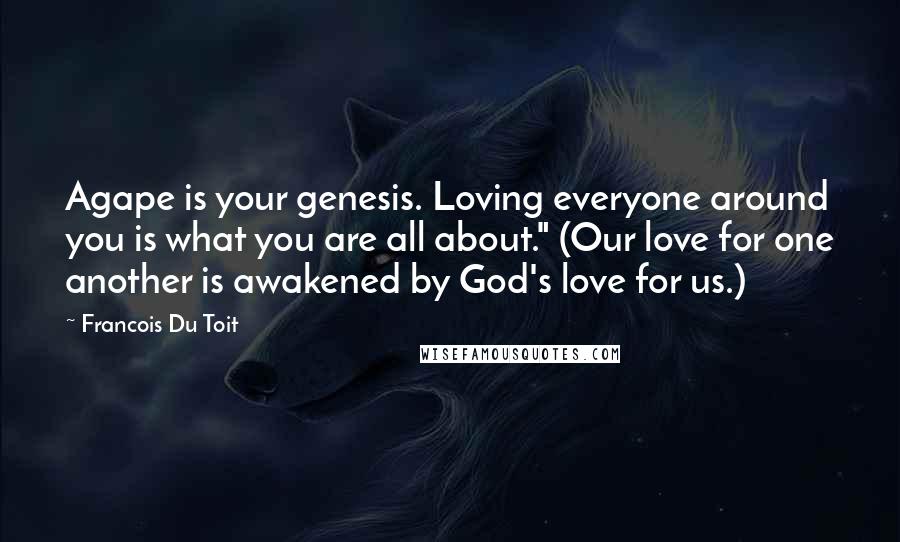 Francois Du Toit Quotes: Agape is your genesis. Loving everyone around you is what you are all about." (Our love for one another is awakened by God's love for us.)