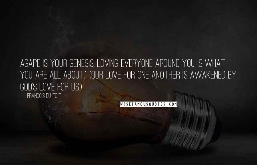 Francois Du Toit Quotes: Agape is your genesis. Loving everyone around you is what you are all about." (Our love for one another is awakened by God's love for us.)