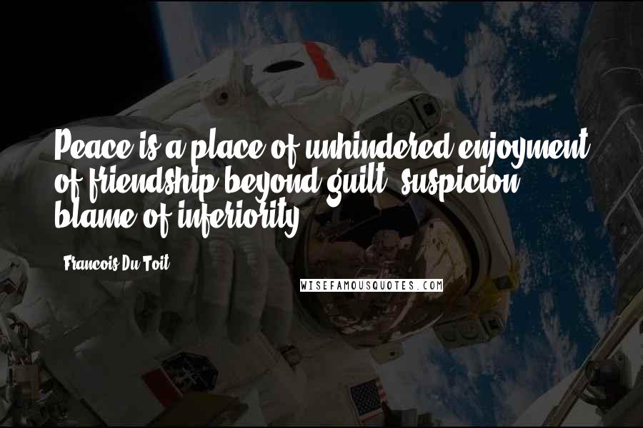 Francois Du Toit Quotes: Peace is a place of unhindered enjoyment of friendship beyond guilt, suspicion, blame of inferiority