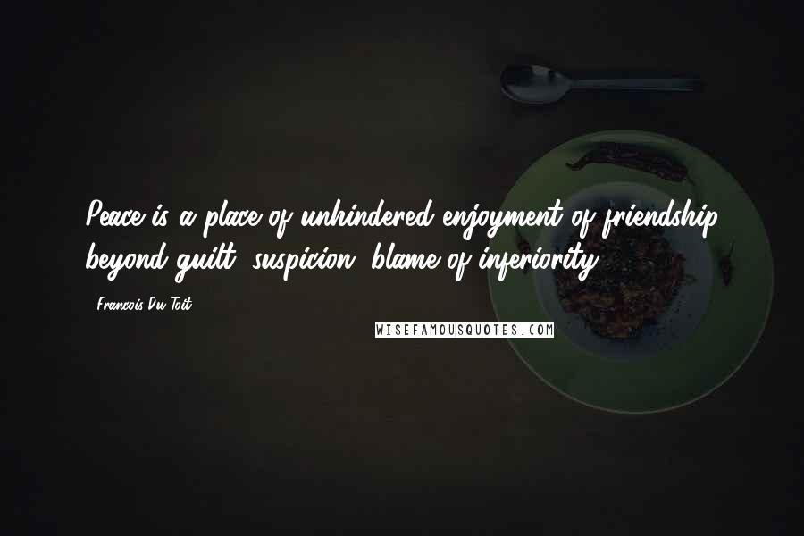 Francois Du Toit Quotes: Peace is a place of unhindered enjoyment of friendship beyond guilt, suspicion, blame of inferiority