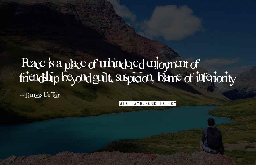 Francois Du Toit Quotes: Peace is a place of unhindered enjoyment of friendship beyond guilt, suspicion, blame of inferiority