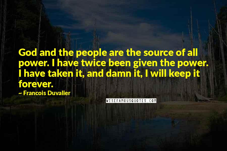 Francois Duvalier Quotes: God and the people are the source of all power. I have twice been given the power. I have taken it, and damn it, I will keep it forever.