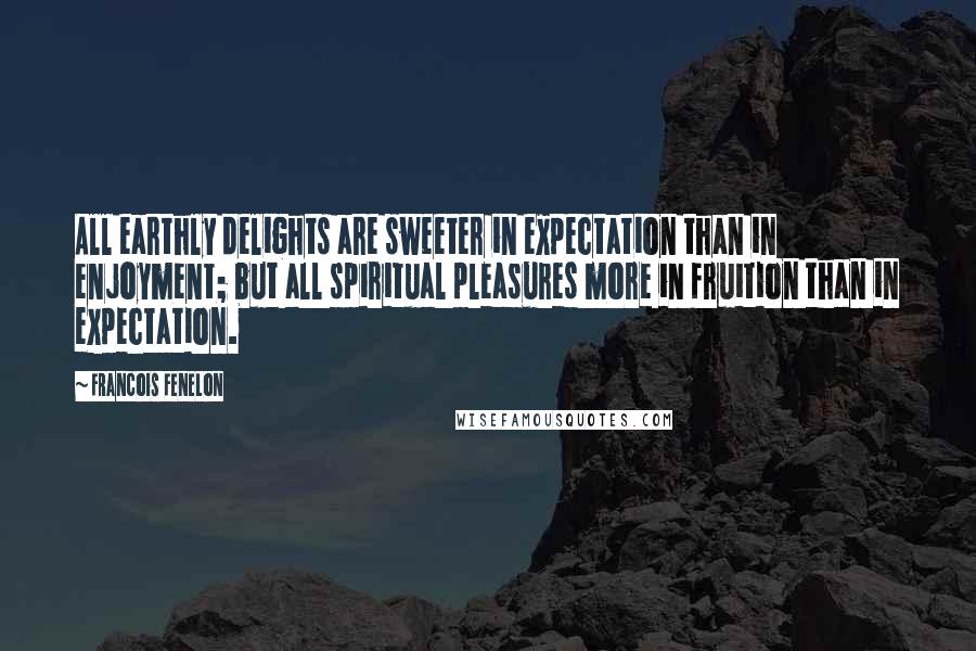 Francois Fenelon Quotes: All earthly delights are sweeter in expectation than in enjoyment; but all spiritual pleasures more in fruition than in expectation.