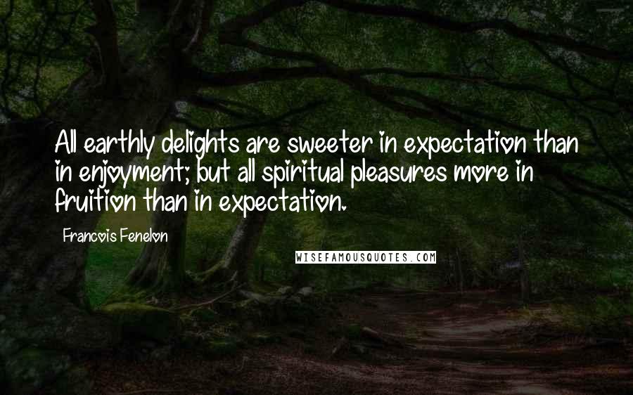 Francois Fenelon Quotes: All earthly delights are sweeter in expectation than in enjoyment; but all spiritual pleasures more in fruition than in expectation.