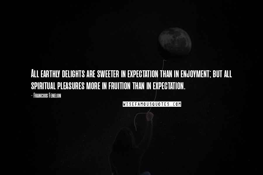 Francois Fenelon Quotes: All earthly delights are sweeter in expectation than in enjoyment; but all spiritual pleasures more in fruition than in expectation.