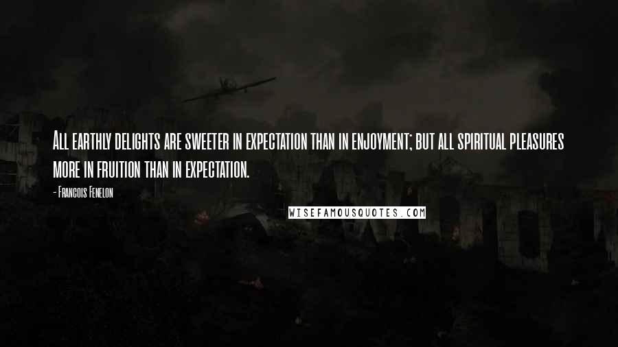 Francois Fenelon Quotes: All earthly delights are sweeter in expectation than in enjoyment; but all spiritual pleasures more in fruition than in expectation.