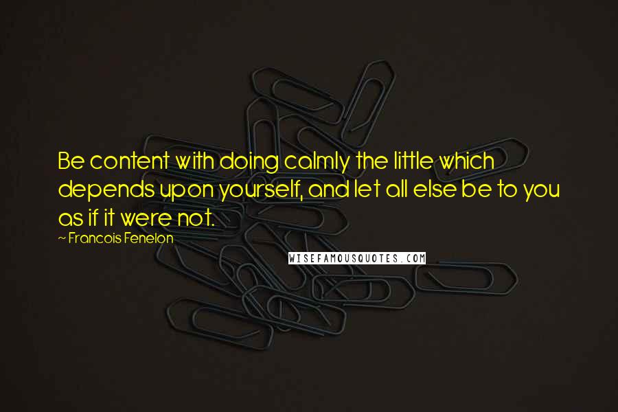 Francois Fenelon Quotes: Be content with doing calmly the little which depends upon yourself, and let all else be to you as if it were not.