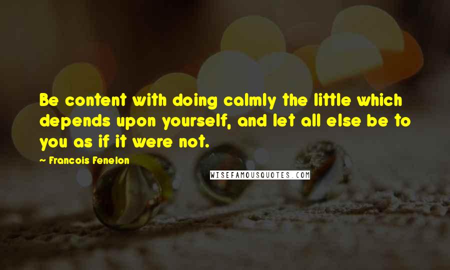 Francois Fenelon Quotes: Be content with doing calmly the little which depends upon yourself, and let all else be to you as if it were not.