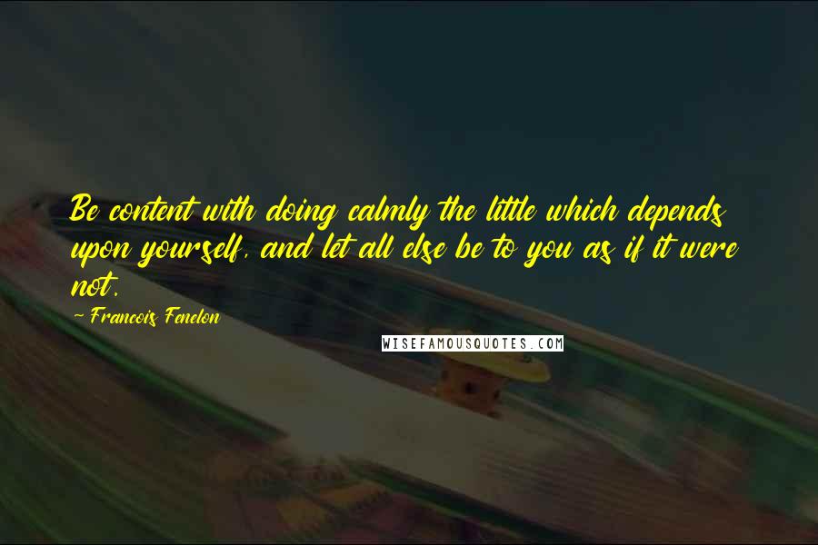 Francois Fenelon Quotes: Be content with doing calmly the little which depends upon yourself, and let all else be to you as if it were not.