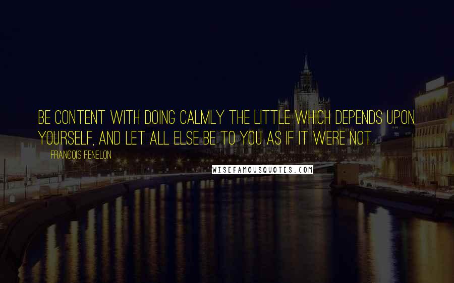 Francois Fenelon Quotes: Be content with doing calmly the little which depends upon yourself, and let all else be to you as if it were not.