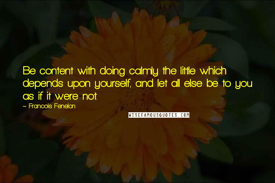 Francois Fenelon Quotes: Be content with doing calmly the little which depends upon yourself, and let all else be to you as if it were not.