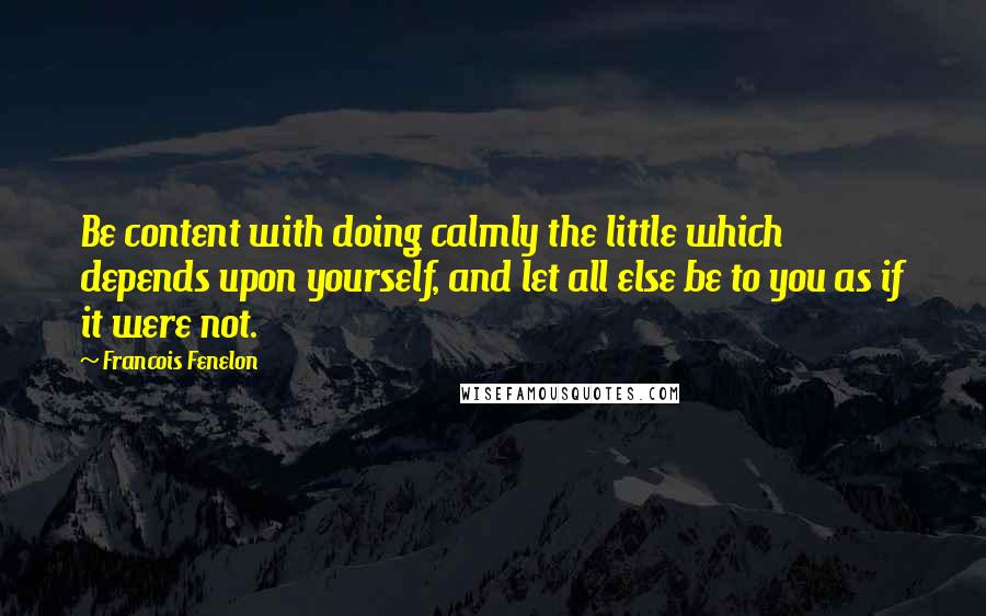 Francois Fenelon Quotes: Be content with doing calmly the little which depends upon yourself, and let all else be to you as if it were not.