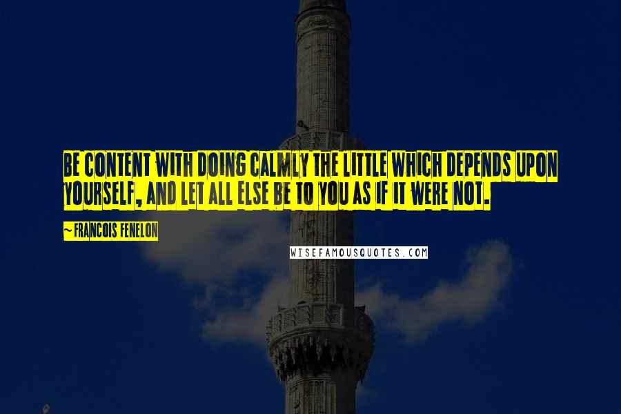 Francois Fenelon Quotes: Be content with doing calmly the little which depends upon yourself, and let all else be to you as if it were not.