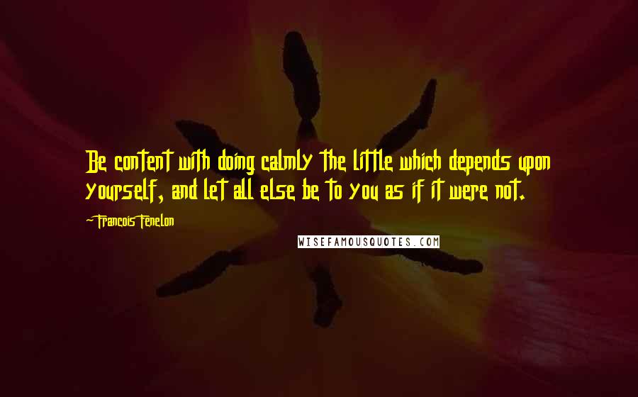 Francois Fenelon Quotes: Be content with doing calmly the little which depends upon yourself, and let all else be to you as if it were not.
