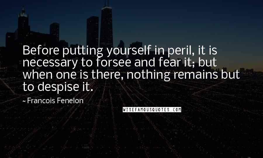 Francois Fenelon Quotes: Before putting yourself in peril, it is necessary to forsee and fear it; but when one is there, nothing remains but to despise it.