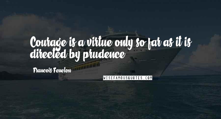 Francois Fenelon Quotes: Courage is a virtue only so far as it is directed by prudence.