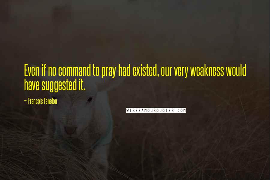 Francois Fenelon Quotes: Even if no command to pray had existed, our very weakness would have suggested it.