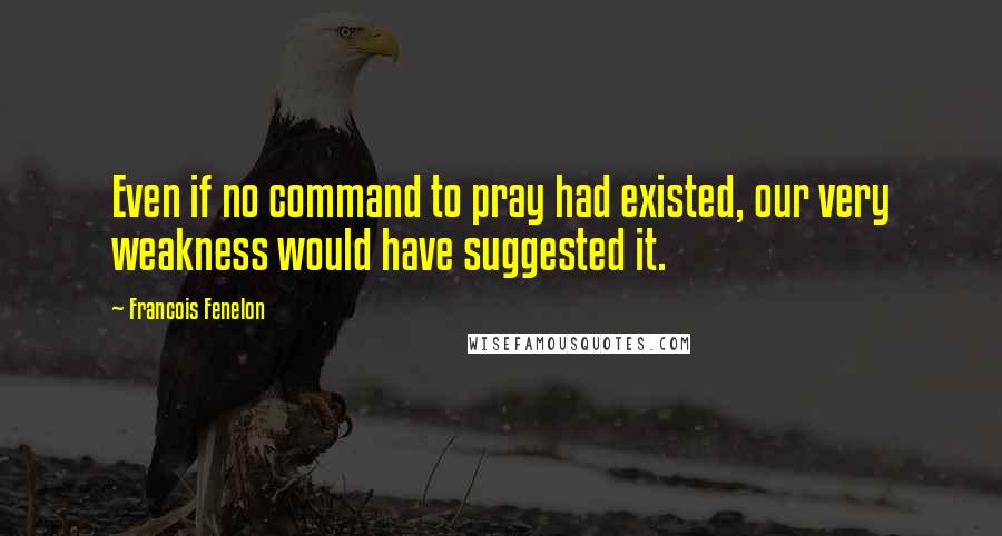 Francois Fenelon Quotes: Even if no command to pray had existed, our very weakness would have suggested it.