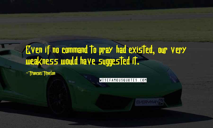 Francois Fenelon Quotes: Even if no command to pray had existed, our very weakness would have suggested it.