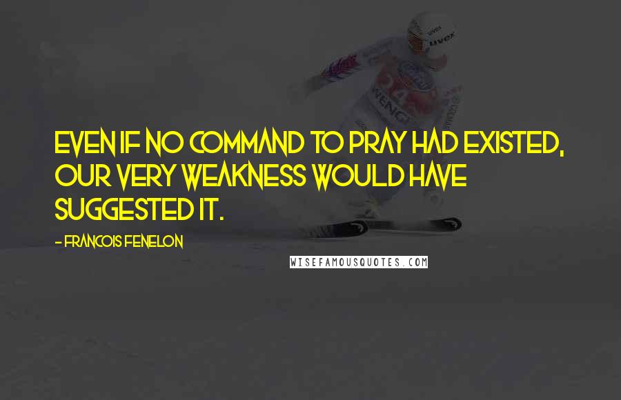 Francois Fenelon Quotes: Even if no command to pray had existed, our very weakness would have suggested it.