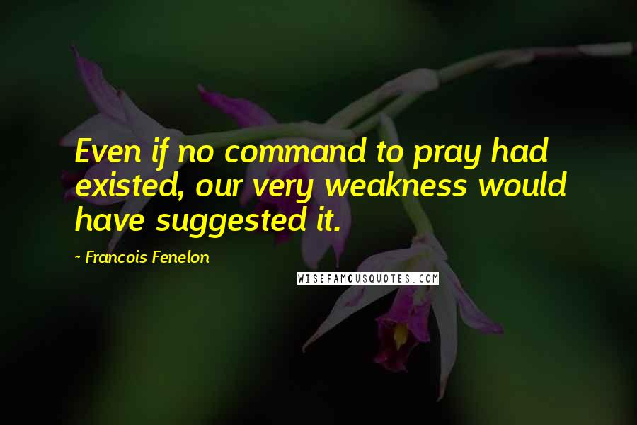 Francois Fenelon Quotes: Even if no command to pray had existed, our very weakness would have suggested it.