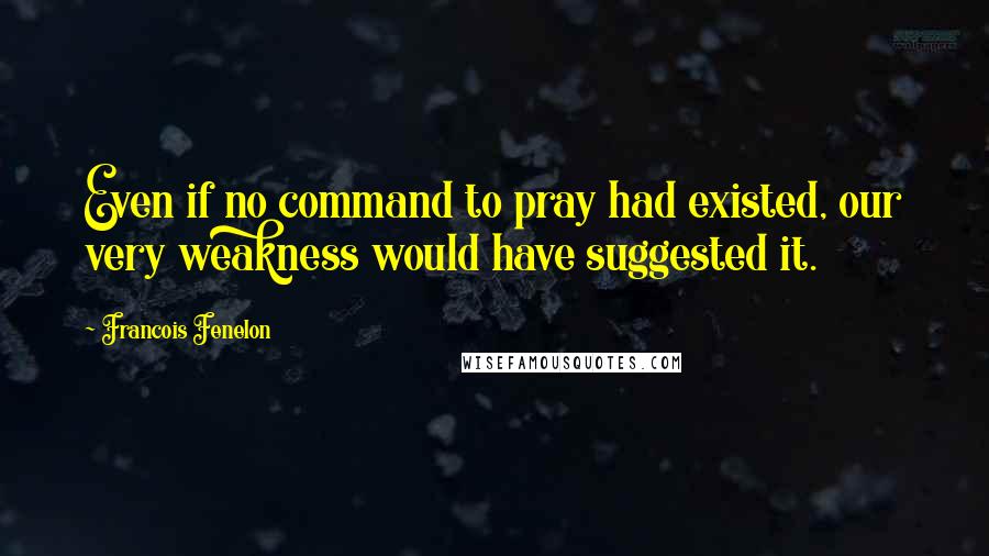 Francois Fenelon Quotes: Even if no command to pray had existed, our very weakness would have suggested it.