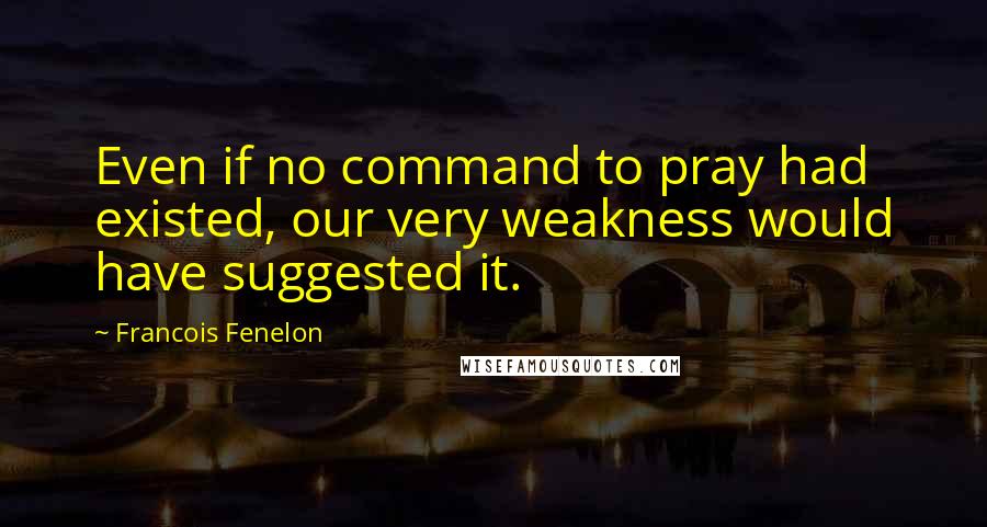Francois Fenelon Quotes: Even if no command to pray had existed, our very weakness would have suggested it.