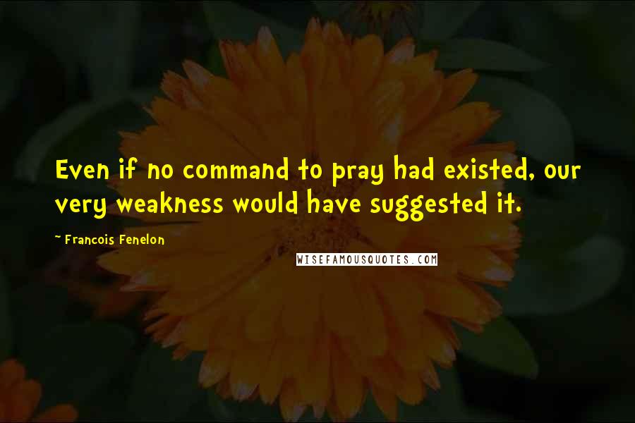 Francois Fenelon Quotes: Even if no command to pray had existed, our very weakness would have suggested it.