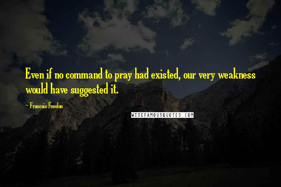 Francois Fenelon Quotes: Even if no command to pray had existed, our very weakness would have suggested it.