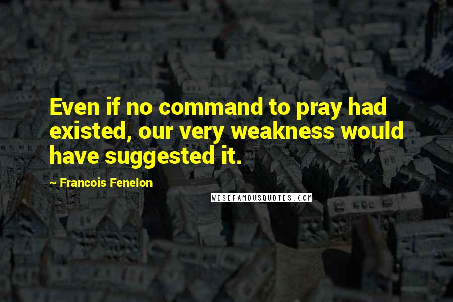 Francois Fenelon Quotes: Even if no command to pray had existed, our very weakness would have suggested it.