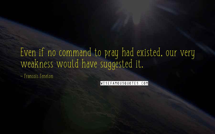 Francois Fenelon Quotes: Even if no command to pray had existed, our very weakness would have suggested it.