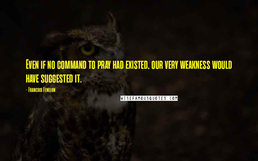 Francois Fenelon Quotes: Even if no command to pray had existed, our very weakness would have suggested it.