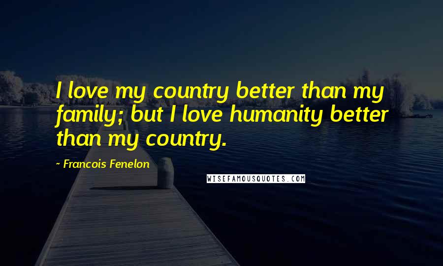 Francois Fenelon Quotes: I love my country better than my family; but I love humanity better than my country.
