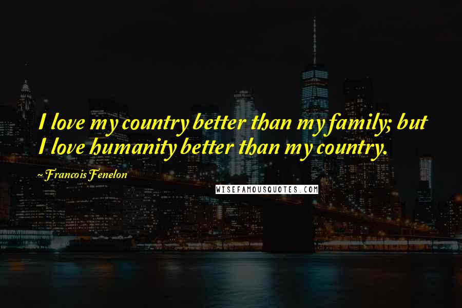 Francois Fenelon Quotes: I love my country better than my family; but I love humanity better than my country.