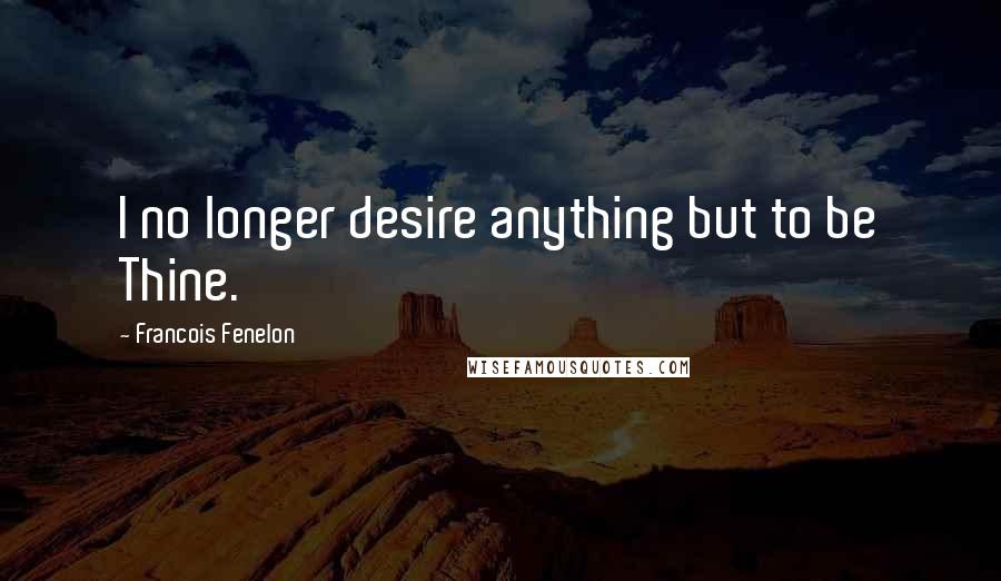 Francois Fenelon Quotes: I no longer desire anything but to be Thine.