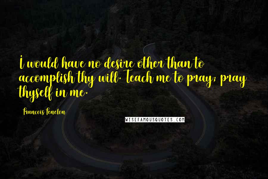 Francois Fenelon Quotes: I would have no desire other than to accomplish thy will. Teach me to pray; pray thyself in me.