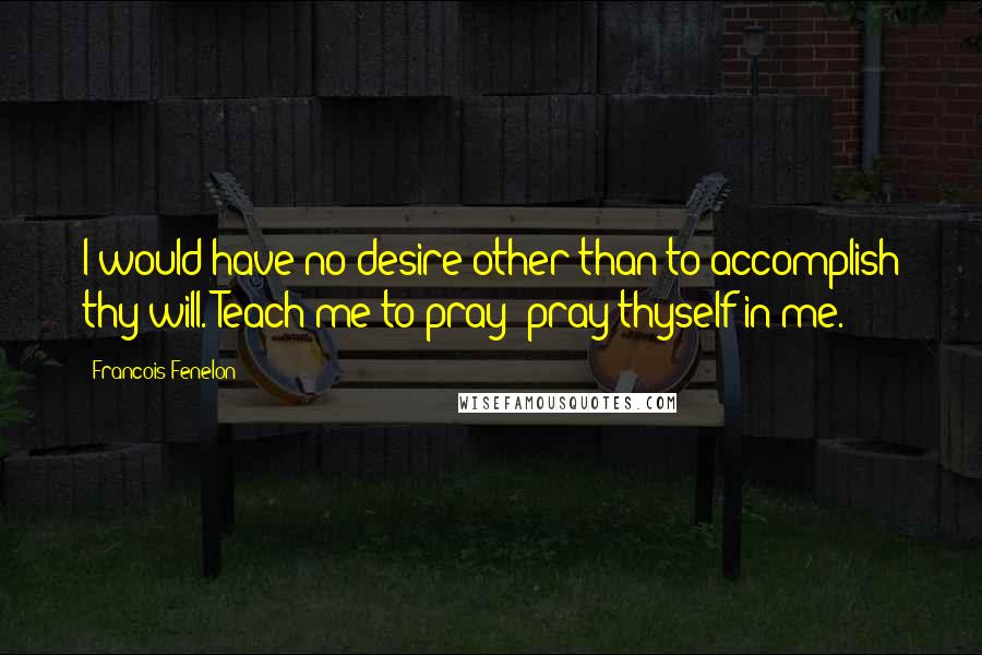 Francois Fenelon Quotes: I would have no desire other than to accomplish thy will. Teach me to pray; pray thyself in me.