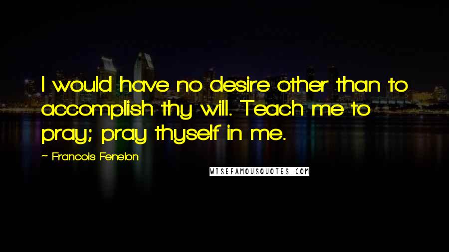 Francois Fenelon Quotes: I would have no desire other than to accomplish thy will. Teach me to pray; pray thyself in me.