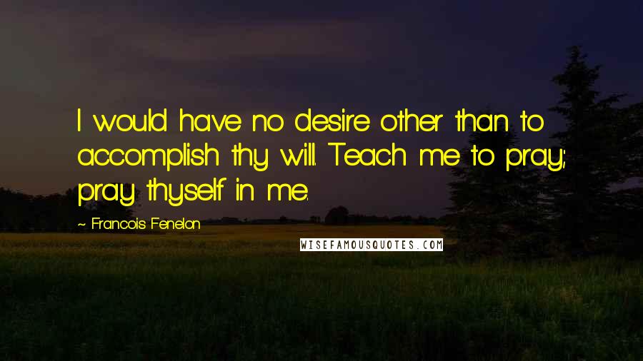 Francois Fenelon Quotes: I would have no desire other than to accomplish thy will. Teach me to pray; pray thyself in me.