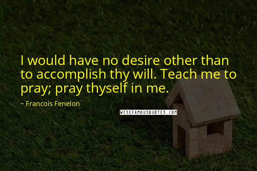 Francois Fenelon Quotes: I would have no desire other than to accomplish thy will. Teach me to pray; pray thyself in me.