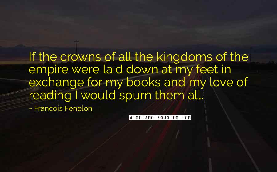 Francois Fenelon Quotes: If the crowns of all the kingdoms of the empire were laid down at my feet in exchange for my books and my love of reading I would spurn them all.