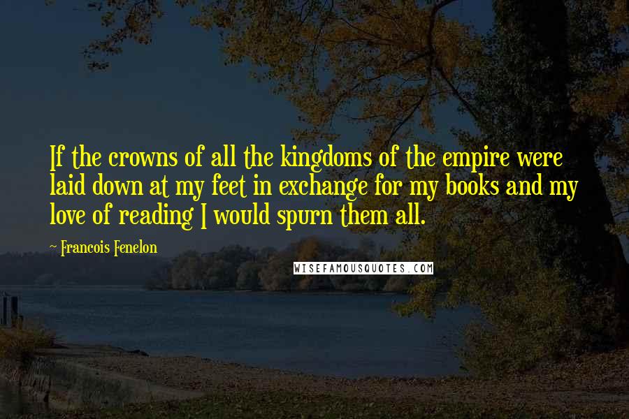 Francois Fenelon Quotes: If the crowns of all the kingdoms of the empire were laid down at my feet in exchange for my books and my love of reading I would spurn them all.