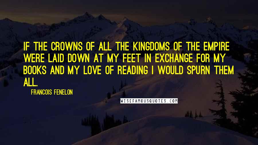 Francois Fenelon Quotes: If the crowns of all the kingdoms of the empire were laid down at my feet in exchange for my books and my love of reading I would spurn them all.