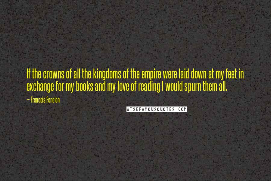 Francois Fenelon Quotes: If the crowns of all the kingdoms of the empire were laid down at my feet in exchange for my books and my love of reading I would spurn them all.