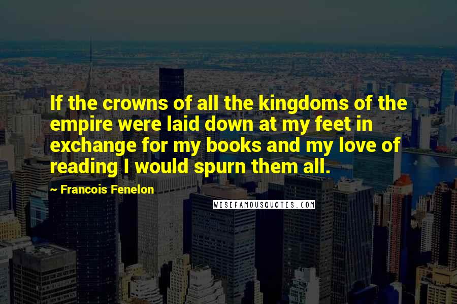 Francois Fenelon Quotes: If the crowns of all the kingdoms of the empire were laid down at my feet in exchange for my books and my love of reading I would spurn them all.