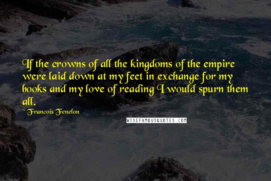 Francois Fenelon Quotes: If the crowns of all the kingdoms of the empire were laid down at my feet in exchange for my books and my love of reading I would spurn them all.