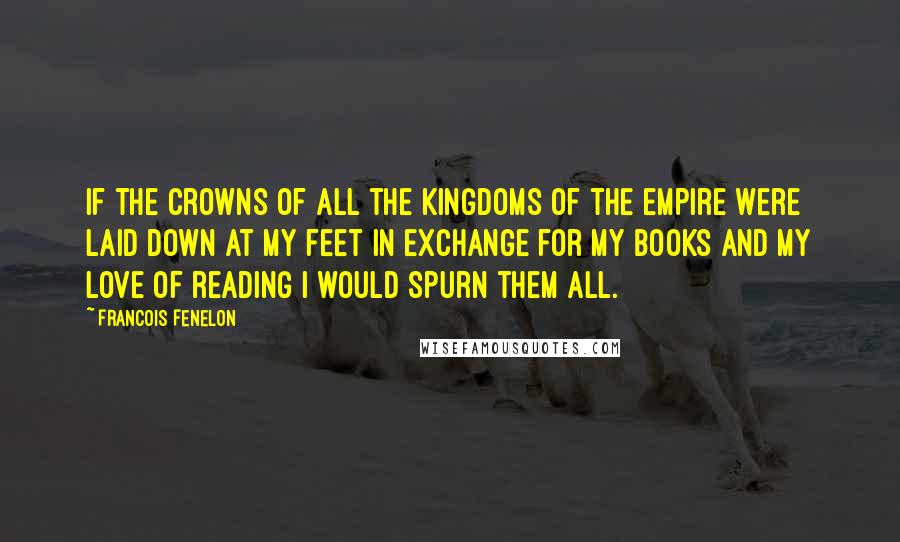 Francois Fenelon Quotes: If the crowns of all the kingdoms of the empire were laid down at my feet in exchange for my books and my love of reading I would spurn them all.